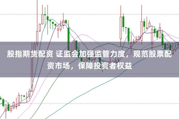 股指期货配资 证监会加强监管力度，规范股票配资市场，保障投资者权益