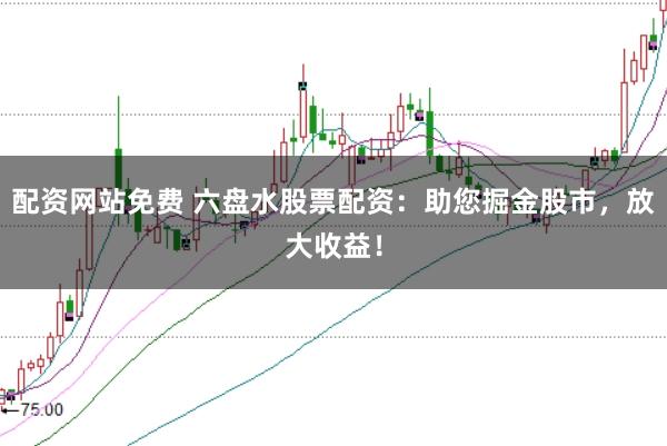 配资网站免费 六盘水股票配资：助您掘金股市，放大收益！