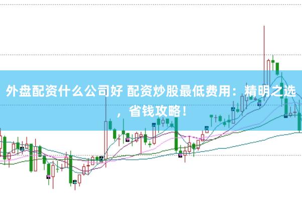 外盘配资什么公司好 配资炒股最低费用：精明之选，省钱攻略！
