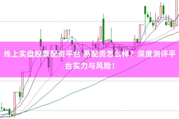 线上实盘股票配资平台 易配资怎么样？深度测评平台实力与风险！