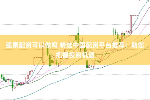 股票配资可以做吗 精选中国配资平台推荐：助您把握投资机遇