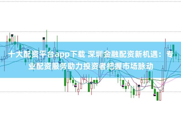 十大配资平台app下载 深圳金融配资新机遇：专业配资服务助力投资者把握市场脉动