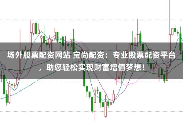 场外股票配资网站 宝尚配资：专业股票配资平台，助您轻松实现财富增值梦想！
