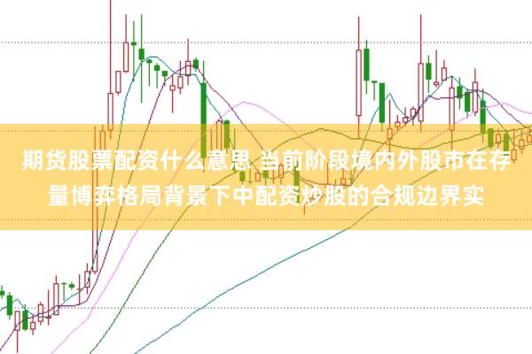 期货股票配资什么意思 当前阶段境内外股市在存量博弈格局背景下中配资炒股的合规边界实