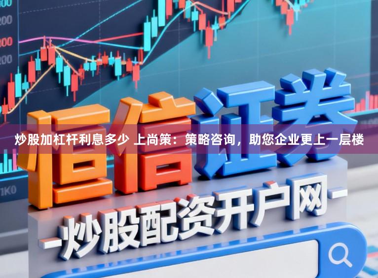 炒股加杠杆利息多少 上尚策：策略咨询，助您企业更上一层楼