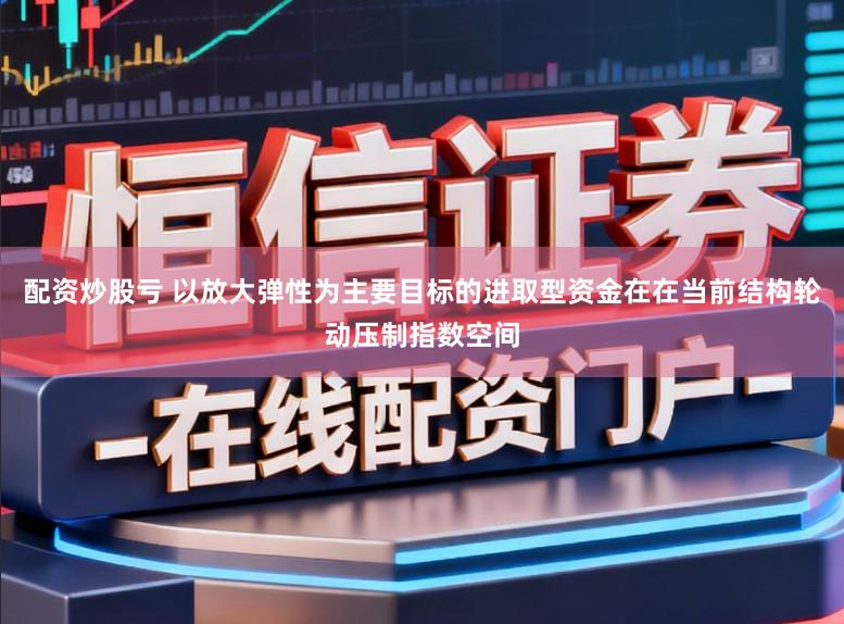 配资炒股亏 以放大弹性为主要目标的进取型资金在在当前结构轮动压制指数空间