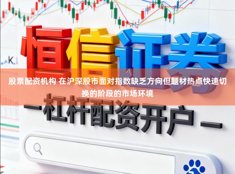 股票配资机构 在沪深股市面对指数缺乏方向但题材热点快速切换的阶段的市场环境