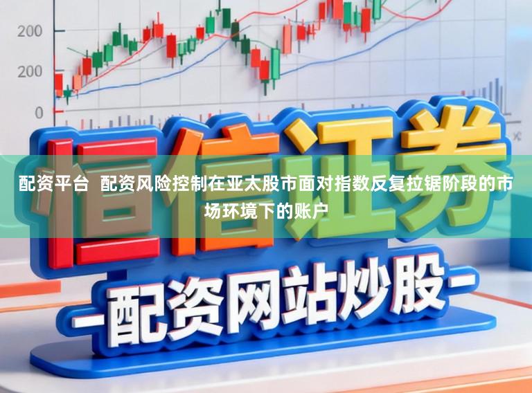 配资平台  配资风险控制在亚太股市面对指数反复拉锯阶段的市场环境下的账户