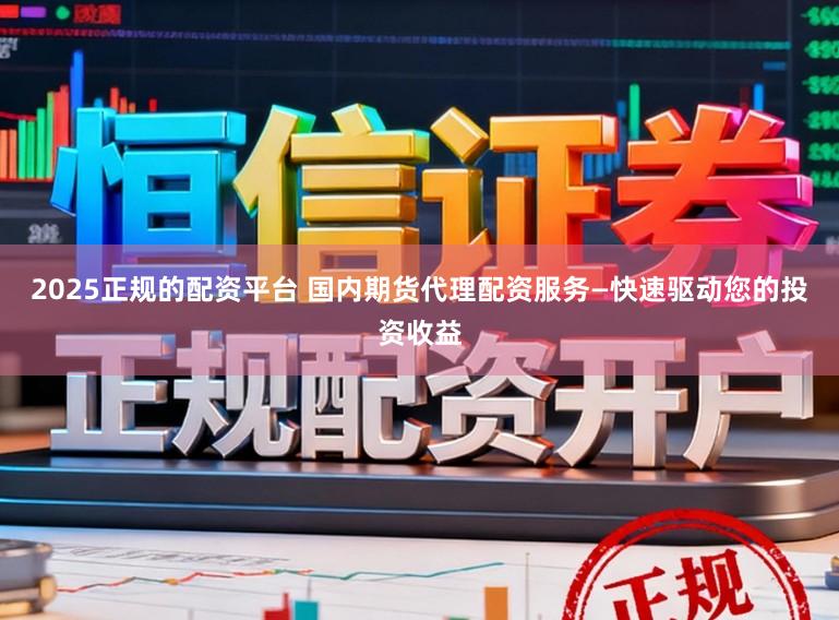 2025正规的配资平台 国内期货代理配资服务—快速驱动您的投资收益