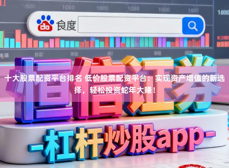 十大股票配资平台排名 低价股票配资平台：实现资产增值的新选择，轻松投资蛇年大赚！