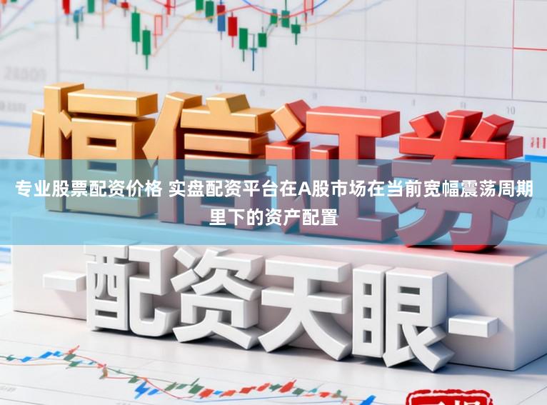 专业股票配资价格 实盘配资平台在A股市场在当前宽幅震荡周期里下的资产配置
