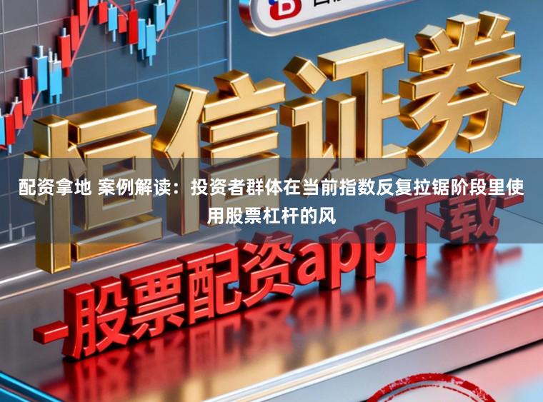 配资拿地 案例解读：投资者群体在当前指数反复拉锯阶段里使用股票杠杆的风