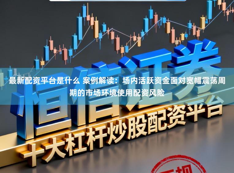 最新配资平台是什么 案例解读：场内活跃资金面对宽幅震荡周期的市场环境使用配资风险